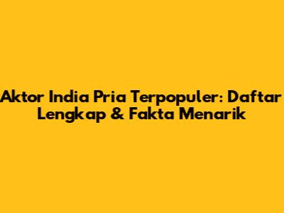 Aktor India Pria Terpopuler: Daftar Lengkap & Fakta Menarik