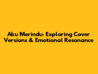 Aku Merindu: Exploring Cover Versions & Emotional Resonance
