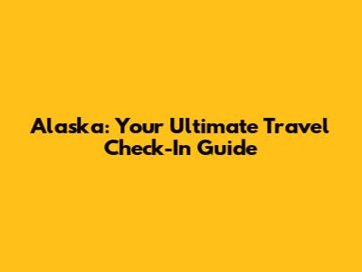 Alaska: Your Ultimate Travel Check-In Guide