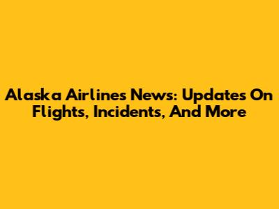 Alaska Airlines News: Updates On Flights, Incidents, And More