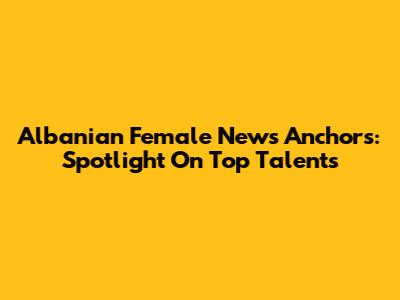 Albanian Female News Anchors: Spotlight On Top Talents