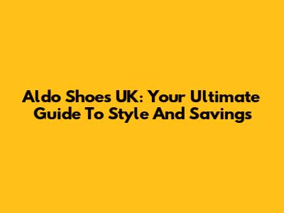 Aldo Shoes UK: Your Ultimate Guide To Style And Savings