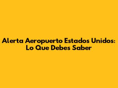 Alerta Aeropuerto Estados Unidos: Lo Que Debes Saber
