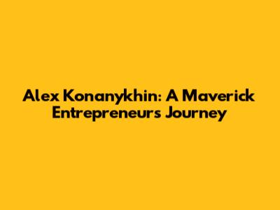 Alex Konanykhin: A Maverick Entrepreneur's Journey