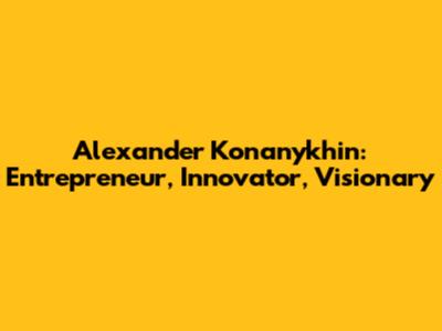 Alexander Konanykhin: Entrepreneur, Innovator, Visionary