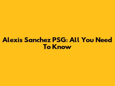Alexis Sanchez PSG: All You Need To Know