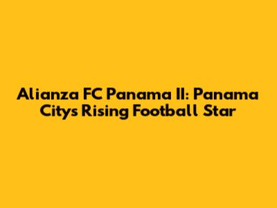 Alianza FC Panama II: Panama City's Rising Football Star