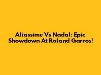 Aliassime Vs Nadal: Epic Showdown At Roland Garros!