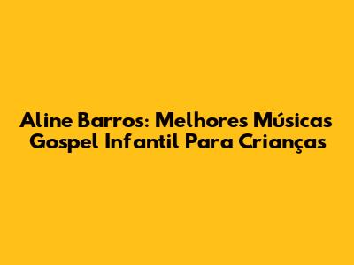 Aline Barros: Melhores Músicas Gospel Infantil Para Crianças