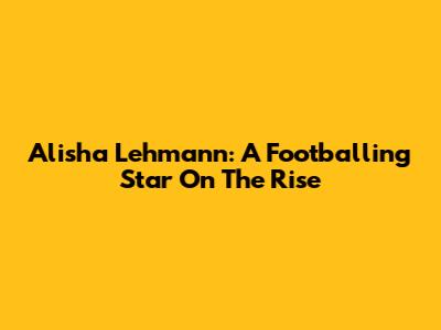 Alisha Lehmann: A Footballing Star On The Rise