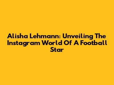 Alisha Lehmann: Unveiling The Instagram World Of A Football Star