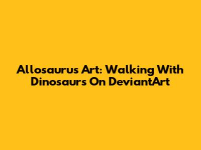 Allosaurus Art: Walking With Dinosaurs On DeviantArt