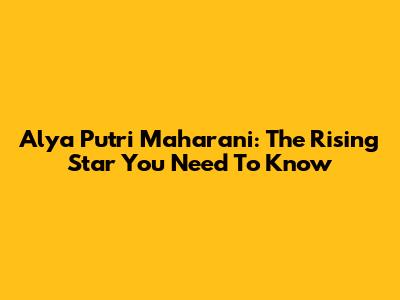 Alya Putri Maharani: The Rising Star You Need To Know