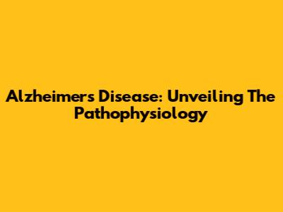 Alzheimer's Disease: Unveiling The Pathophysiology