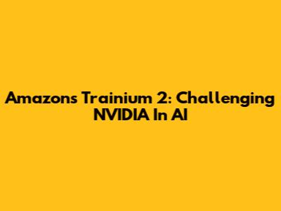 Amazon's Trainium 2: Challenging NVIDIA In AI