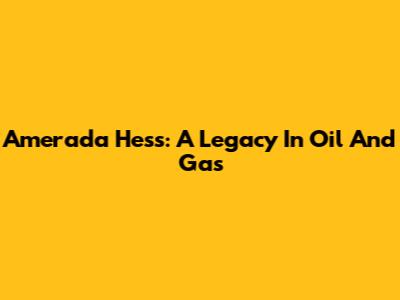 Amerada Hess: A Legacy In Oil And Gas