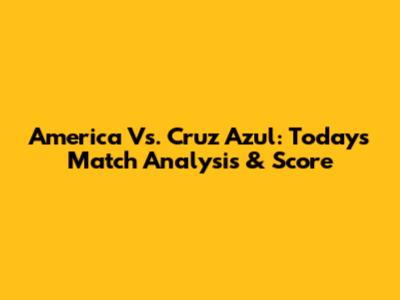 America Vs. Cruz Azul: Today's Match Analysis & Score