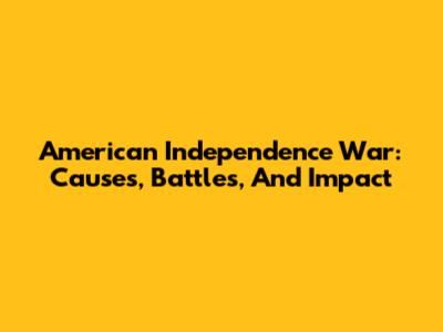 American Independence War: Causes, Battles, And Impact