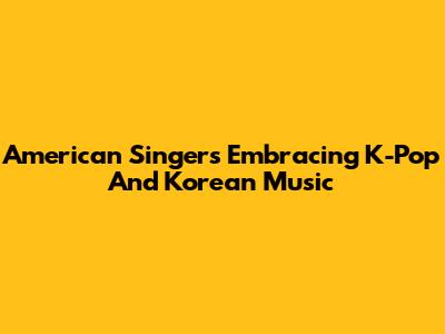 American Singers Embracing K-Pop And Korean Music