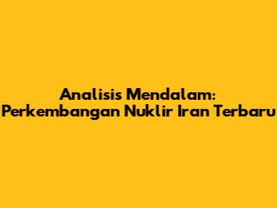 Analisis Mendalam: Perkembangan Nuklir Iran Terbaru