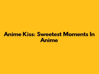 Anime Kiss: Sweetest Moments In Anime