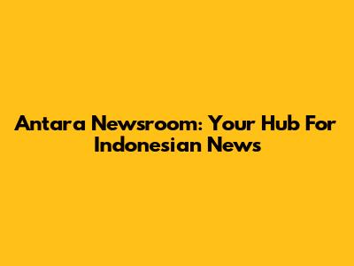 Antara Newsroom: Your Hub For Indonesian News