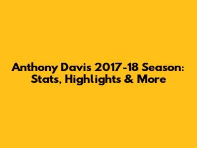 Anthony Davis 2017-18 Season: Stats, Highlights & More