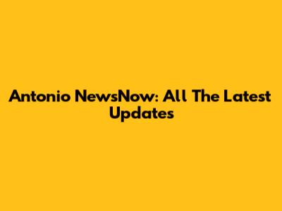 Antonio NewsNow: All The Latest Updates
