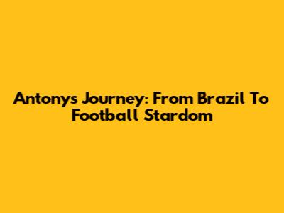 Antony's Journey: From Brazil To Football Stardom