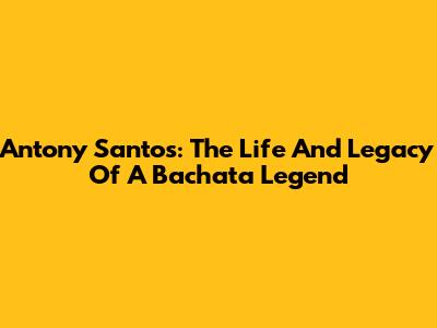 Antony Santos: The Life And Legacy Of A Bachata Legend