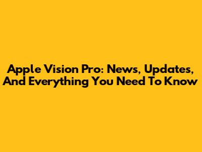 Apple Vision Pro: News, Updates, And Everything You Need To Know