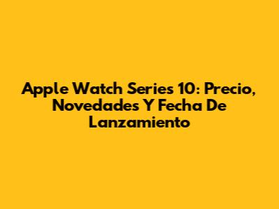 Apple Watch Series 10: Precio, Novedades Y Fecha De Lanzamiento