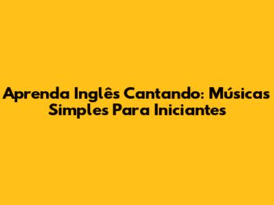 Aprenda Inglês Cantando: Músicas Simples Para Iniciantes