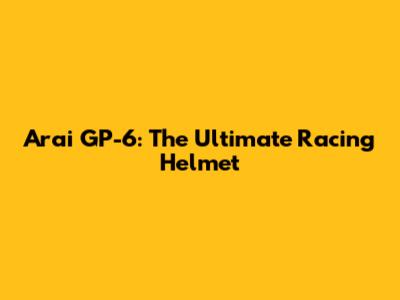 Arai GP-6: The Ultimate Racing Helmet