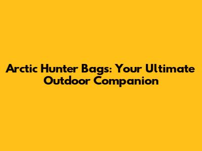 Arctic Hunter Bags: Your Ultimate Outdoor Companion