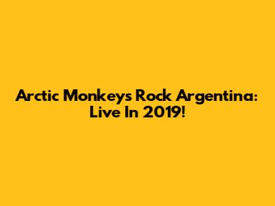 Arctic Monkeys Rock Argentina: Live In 2019!