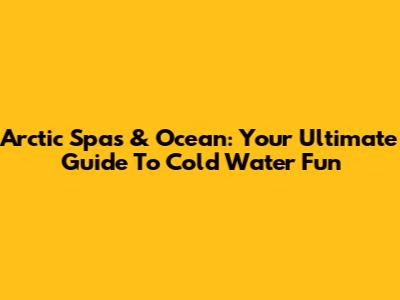 Arctic Spas & Ocean: Your Ultimate Guide To Cold Water Fun