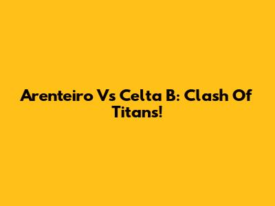 Arenteiro Vs Celta B: Clash Of Titans!