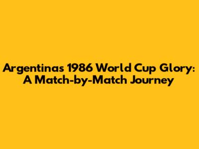 Argentina's 1986 World Cup Glory: A Match-by-Match Journey