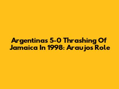 Argentina's 5-0 Thrashing Of Jamaica In 1998: Araujo's Role