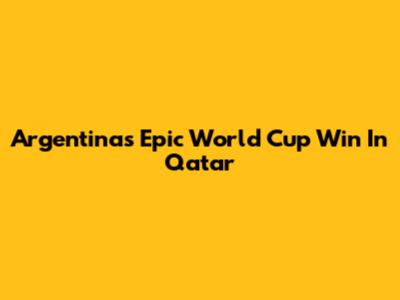 Argentina's Epic World Cup Win In Qatar
