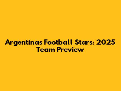 Argentina's Football Stars: 2025 Team Preview