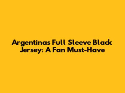 Argentina's Full Sleeve Black Jersey: A Fan Must-Have