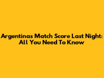 Argentina's Match Score Last Night: All You Need To Know