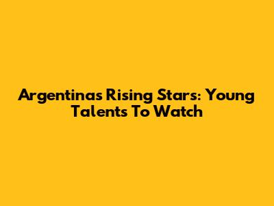 Argentina's Rising Stars: Young Talents To Watch