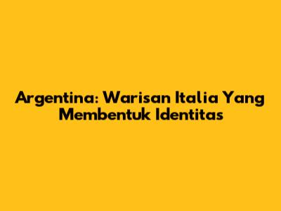 Argentina: Warisan Italia Yang Membentuk Identitas