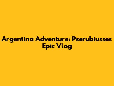 Argentina Adventure: Pserubiusse's Epic Vlog