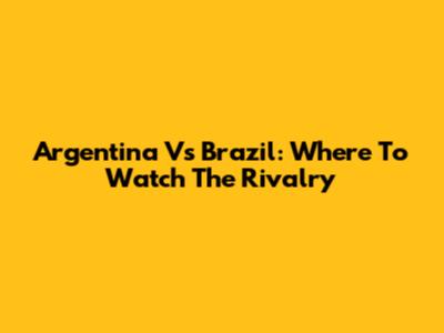 Argentina Vs Brazil: Where To Watch The Rivalry