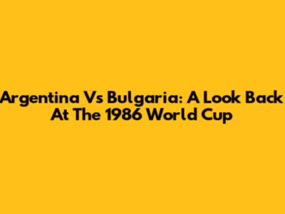 Argentina Vs Bulgaria: A Look Back At The 1986 World Cup