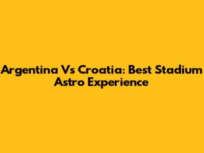 Argentina Vs Croatia: Best Stadium Astro Experience